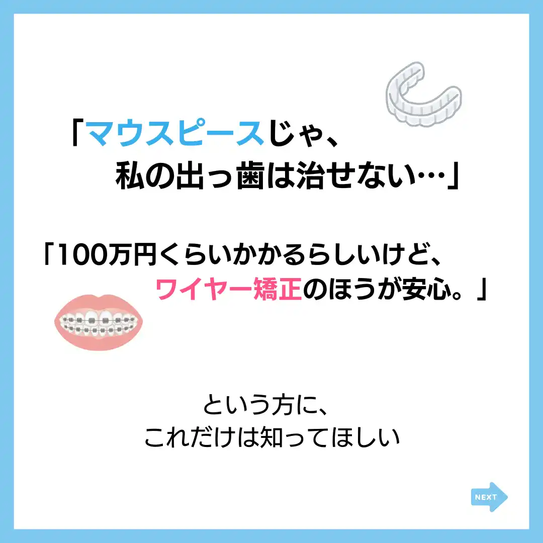 「マウスピースじゃ、
私の出っ歯は治せない・・・」
「100万円くらいかかるらしいけど、
ワイヤー矯正のほうが安心。」
という方に、
これだけは知ってほしい