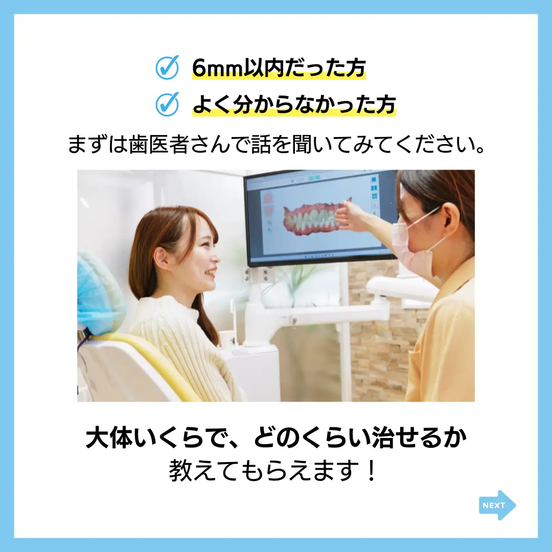 6mm以内だった方
よく分からなかった方
まずは歯医者さんで話を聞いてみてください。
大体いくらで、どのくらい治せるか
教えてもらえます！