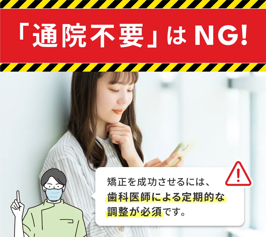 「通院不要」はNG！
矯正を成功させるには、
歯科医師による定期的な
調整が必須です。